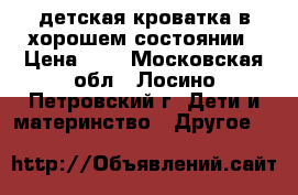 детская кроватка в хорошем состоянии › Цена ­ 4 - Московская обл., Лосино-Петровский г. Дети и материнство » Другое   